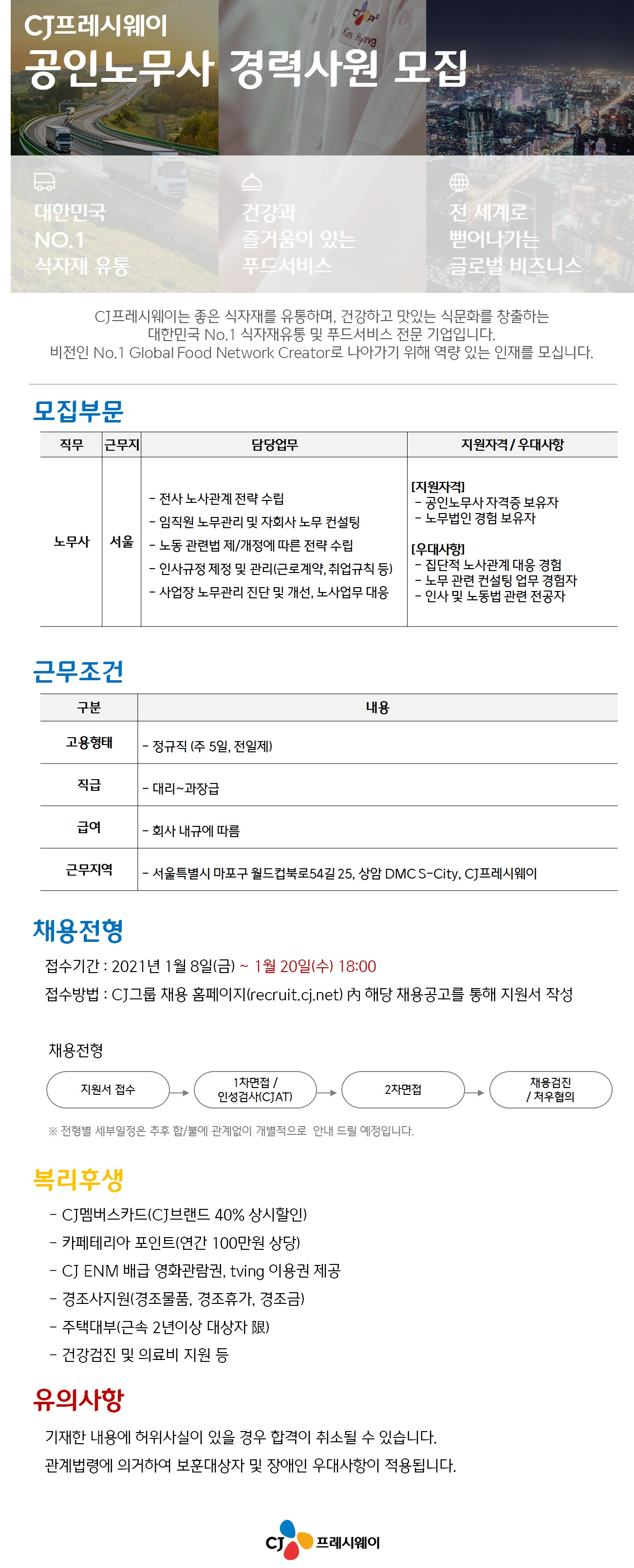 cj프레시웨이 공인노무사 경력사원 모집cj프레시웨이는 좋은 식자재를 유통하며, 건강하고 맛있는 식문화를 창출하는 대한민국 식자재유통 및 푸드서비스 전문 기업입니다.모집부문노무사 서울 전사 노사관계 전략 수립 임직원 노무관리 및 자회사 노무 컨설팅 노동 관련법 제/개정에 따른 전략 수립 인사규정 제정 및 관리(근로계약, 취업규칙 등)사업장 노무관리 진단 및 개선, 노사업무 대응우대사항 집단적 노사관계 대응 경험, 노무 관련 컨설팅 업무 경험자, 인사 및 노동법 관련 전공자근무조건 고용형태 정규직(주 5일, 전일제)직급 대리~과장급급여 회사내규에 따름근무지역 서울특별시 마포구 월드컵북로 54길, 상암 dmc s-city, cj프레시웨이채용전형접수기간 : 2021년 1월8일(금)~1월20일(수) 18:00접수방법 : cj그룹 채용 홈페이지 내 해당 채용공고를 통해 지원서 작성복리후생cj멤버스카드(cj브랜드 40%상시할인)카페테리아 포인트(연간 100만원 상당)cjenm배급 영화관람권, tving 이용권제공경조사지원(경조물품, 경조휴가, 경조금)주택대부(근속2년이상대상자)건강검진 및 의료비 지원유의사항기재한 내용에 허위사실이 있을 경우 합격이 취소될 수 있습니다.